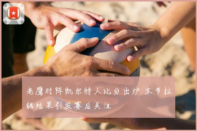 老鹰对阵凯尔特人比分出炉 末节拉锯结果引发赛后关注