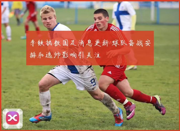 李铁执教国足消息更新 球队备战安排和选帅影响引关注