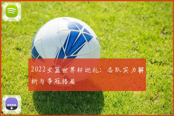 2022女篮世界杯巡礼:各队实力解析与争冠格局