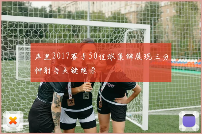 库里2017赛季50佳球集锦展现三分神射与关键绝杀