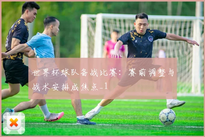 世界杯球队备战比赛:赛前调整与战术安排成焦点_1