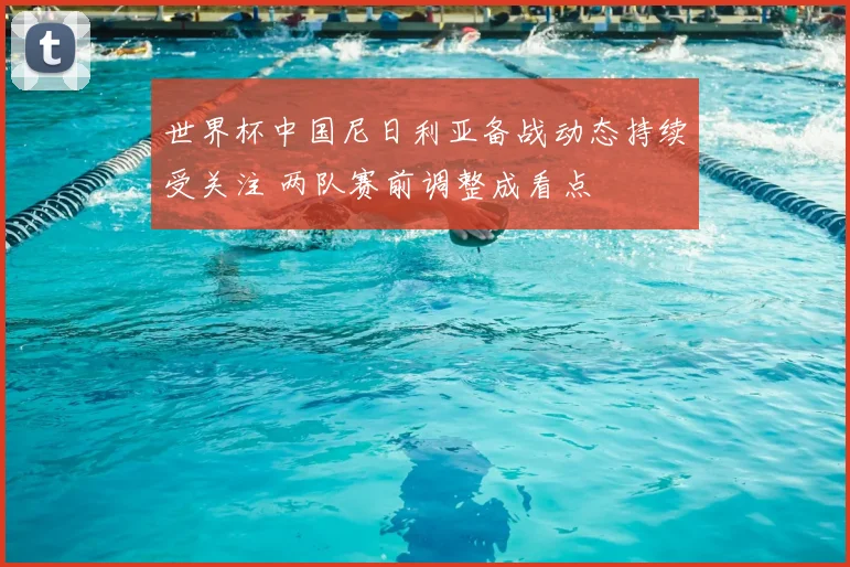 世界杯中国尼日利亚备战动态持续受关注 两队赛前调整成看点