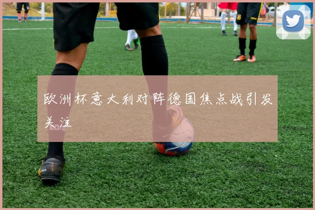 欧洲杯意大利对阵德国焦点战引发关注