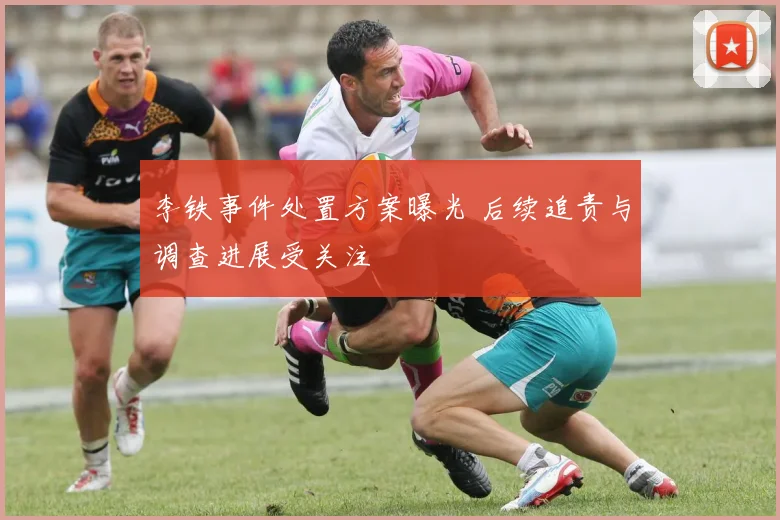 李铁事件处置方案曝光 后续追责与调查进展受关注