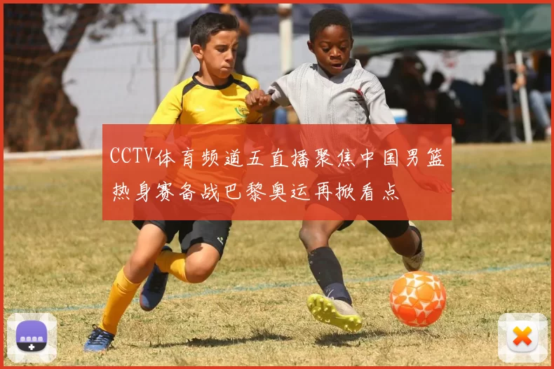 CCTV体育频道五直播聚焦中国男篮热身赛备战巴黎奥运再掀看点