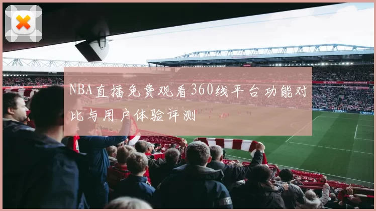 NBA直播免费观看360线平台功能对比与用户体验评测