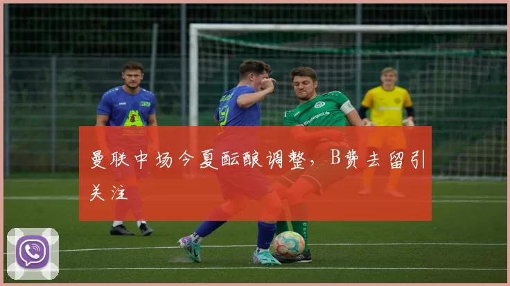 曼联中场今夏酝酿调整,B费去留引关注