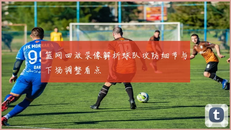 篮网回放录像解析球队攻防细节与下场调整看点