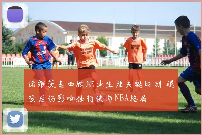 诺维茨基回顾职业生涯关键时刻 退役后仍影响独行侠与NBA格局