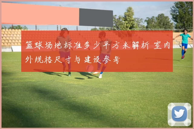 篮球场地标准多少平方米解析 室内外规格尺寸与建设参考