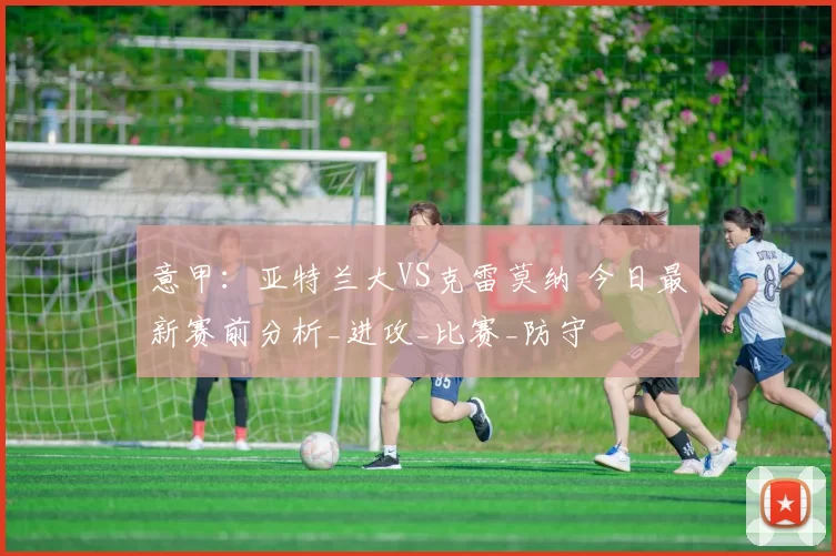 意甲:亚特兰大VS克雷莫纳 今日最新赛前分析_进攻_比赛_防守