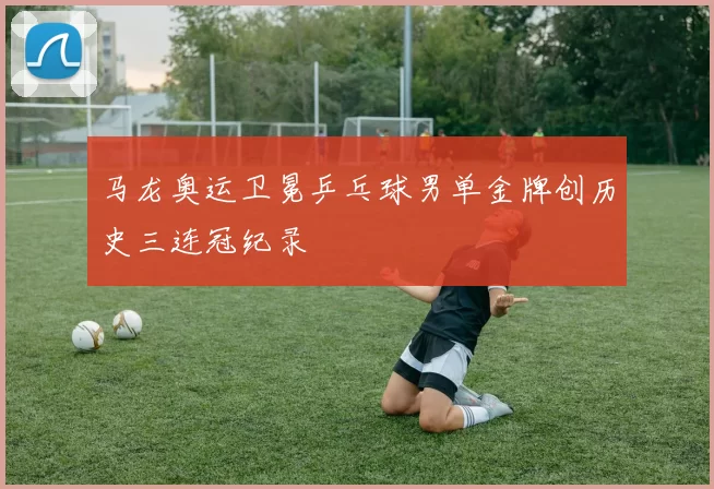 马龙奥运卫冕乒乓球男单金牌创历史三连冠纪录