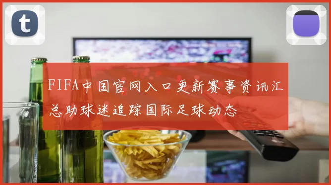 FIFA中国官网入口更新赛事资讯汇总助球迷追踪国际足球动态
