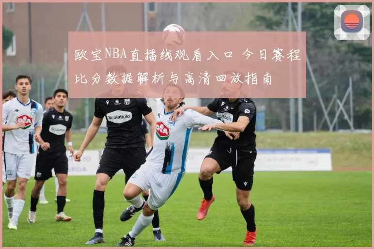 欧宝NBA直播线观看入口 今日赛程比分数据解析与高清回放指南