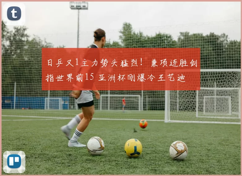 日乒又1主力势头猛烈！兼项连胜剑指世界前15 亚洲杯刚爆冷王艺迪