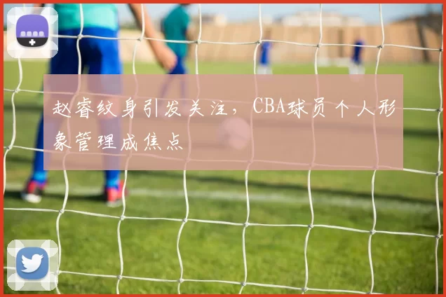 赵睿纹身引发关注，CBA球员个人形象管理成焦点