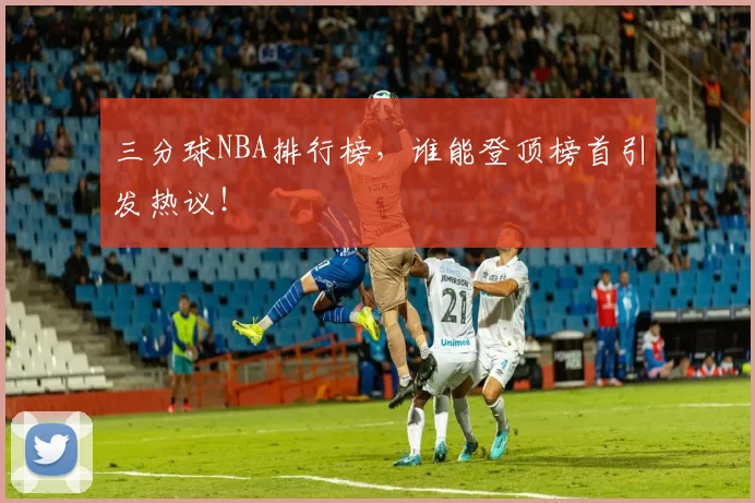 三分球NBA排行榜，谁能登顶榜首引发热议！