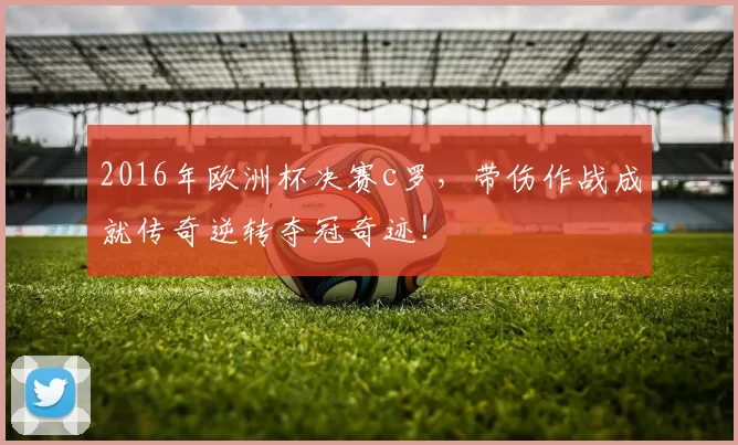 2016年欧洲杯决赛c罗，带伤作战成就传奇逆转夺冠奇迹！