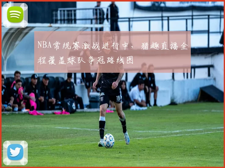 NBA常规赛激战进行中，猎趣直播全程覆盖球队争冠路线图