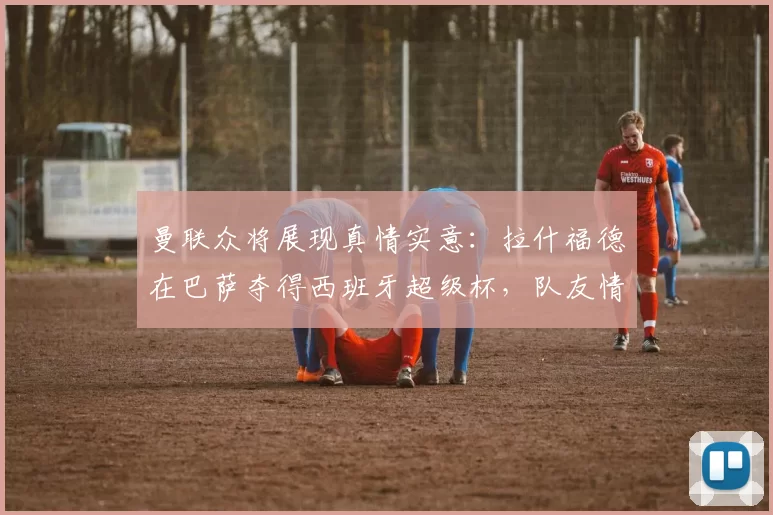 曼联众将展现真情实意：拉什福德在巴萨夺得西班牙超级杯，队友情谊暖人心