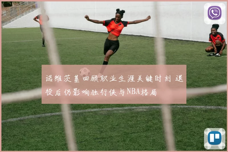 诺维茨基回顾职业生涯关键时刻 退役后仍影响独行侠与NBA格局