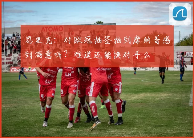 恩里克:对欧冠抽签抽到摩纳哥感到满意吗?难道还能换对手么