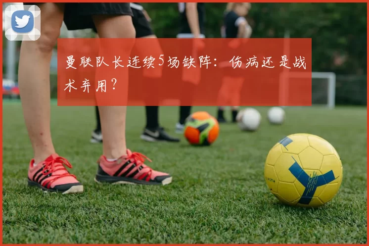 曼联队长连续5场缺阵：伤病还是战术弃用？