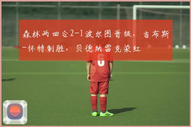 森林两回合2-1波尔图晋级，吉布斯-怀特制胜，贝德纳雷克染红