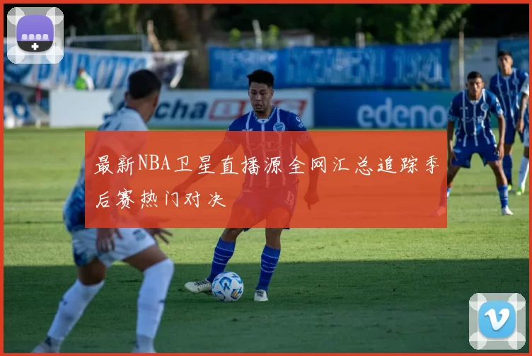 最新NBA卫星直播源全网汇总追踪季后赛热门对决