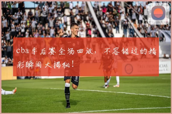 cba季后赛全场回放，不容错过的精彩瞬间大揭秘！