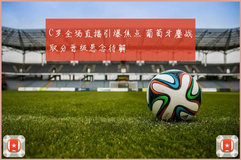 C罗全场直播引爆焦点 葡萄牙鏖战取分晋级悬念待解