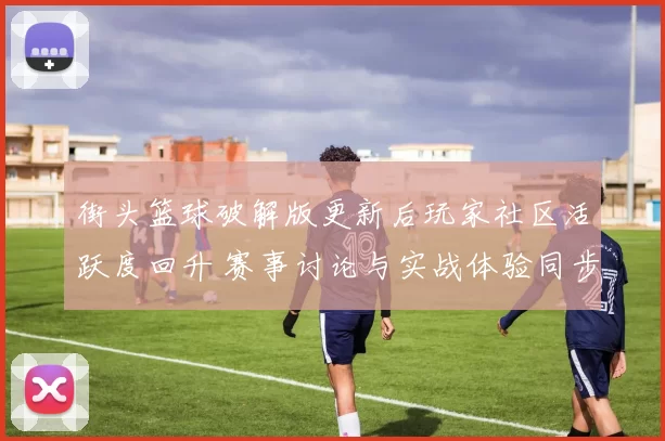 街头篮球破解版更新后玩家社区活跃度回升 赛事讨论与实战体验同步升温
