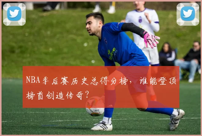 NBA季后赛历史总得分榜，谁能登顶榜首创造传奇？