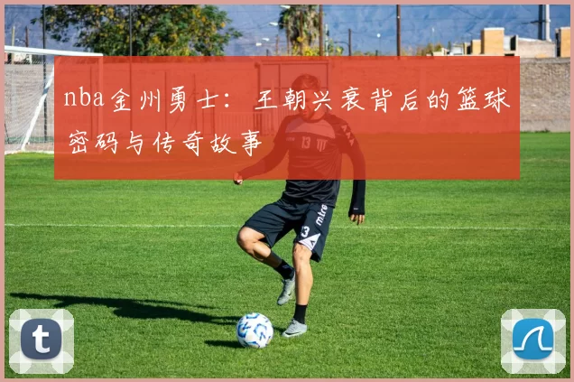 nba金州勇士：王朝兴衰背后的篮球密码与传奇故事