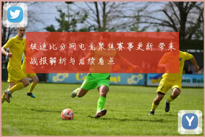 极速比分网电竞聚焦赛事更新 带来战报解析与后续看点