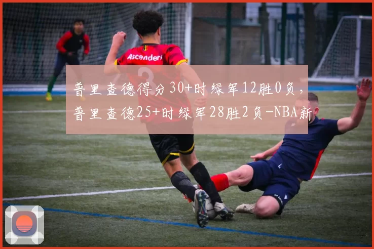 普里查德得分30+时绿军12胜0负，普里查德25+时绿军28胜2负-NBA新闻