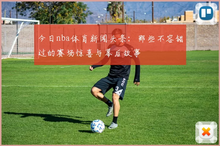 今日nba体育新闻头条：那些不容错过的赛场惊喜与幕后故事