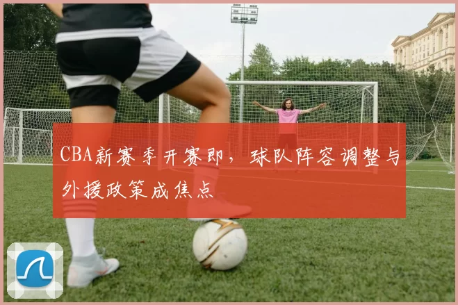CBA新赛季开赛即,球队阵容调整与外援政策成焦点