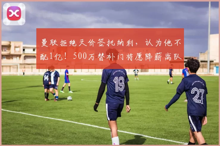 曼联拒绝天价签托纳利，认为他不配1亿！500万替补门将愿降薪离队