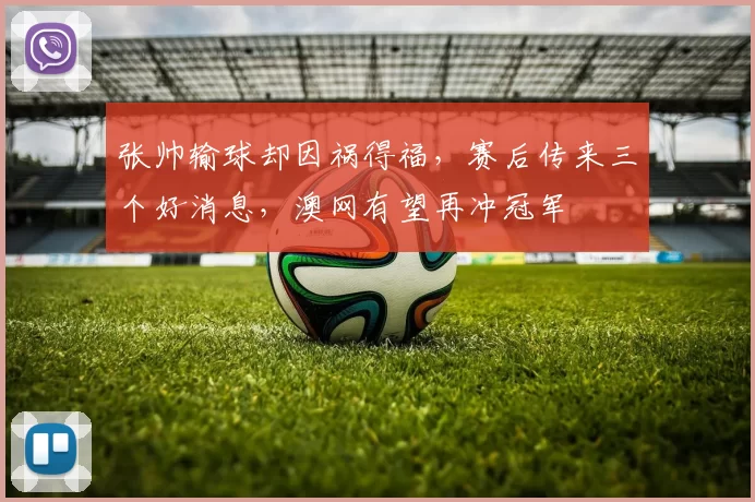 张帅输球却因祸得福，赛后传来三个好消息，澳网有望再冲冠军