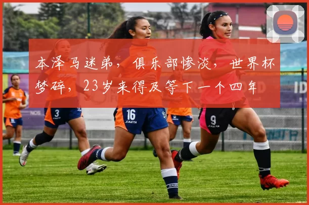 本泽马迷弟，俱乐部惨淡，世界杯梦碎，23岁来得及等下一个四年