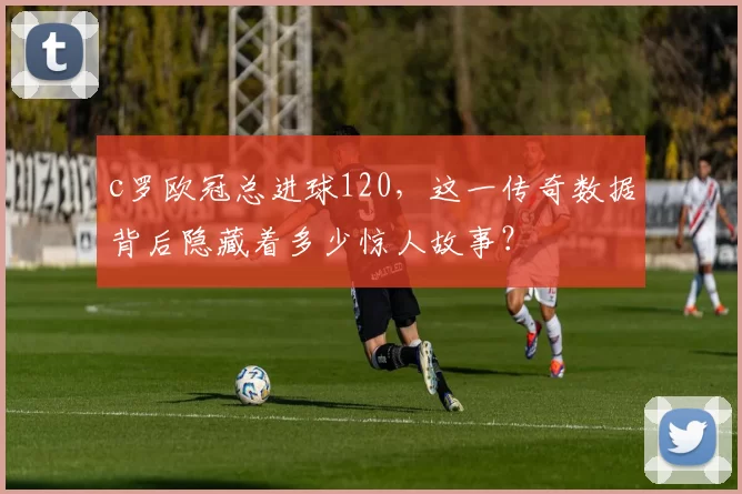 c罗欧冠总进球120,这一传奇数据背后隐藏着多少惊人故事?