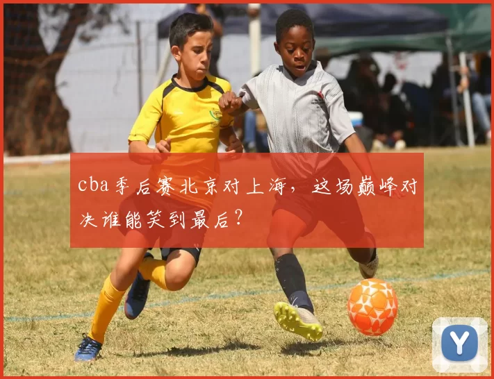 cba季后赛北京对上海,这场巅峰对决谁能笑到最后?