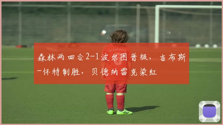 森林两回合2-1波尔图晋级，吉布斯-怀特制胜，贝德纳雷克染红