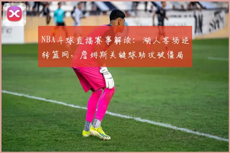 NBA斗球直播赛事解读：湖人客场逆转篮网，詹姆斯关键球助攻破僵局