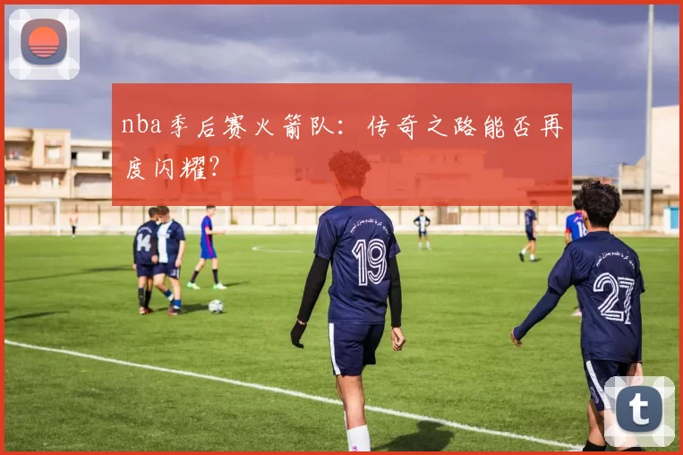 nba季后赛火箭队:传奇之路能否再度闪耀?