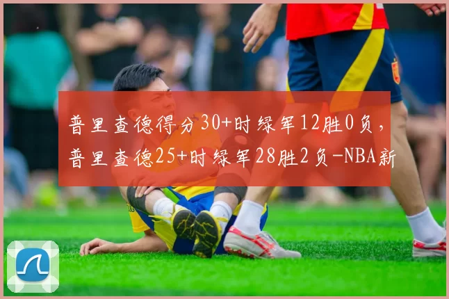 普里查德得分30+时绿军12胜0负，普里查德25+时绿军28胜2负-NBA新闻