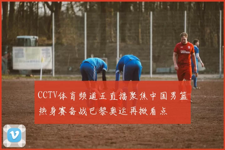 CCTV体育频道五直播聚焦中国男篮热身赛备战巴黎奥运再掀看点