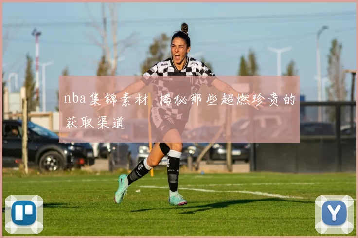 nba集锦素材 揭秘那些超燃珍贵的获取渠道