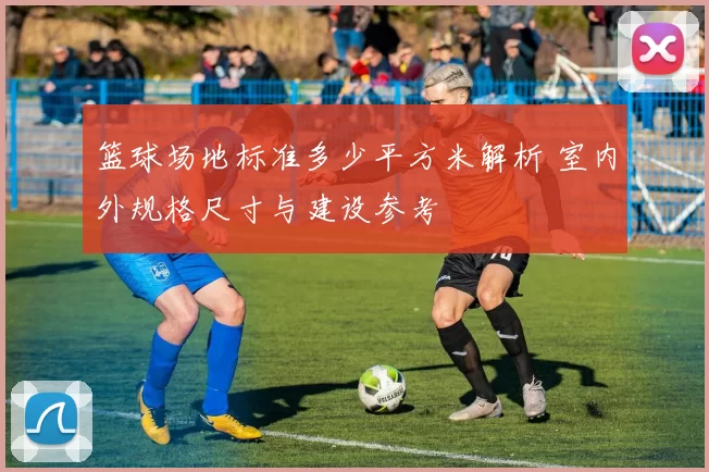 篮球场地标准多少平方米解析 室内外规格尺寸与建设参考